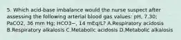 5. Which acid-base imbalance would the nurse suspect after assessing the following arterial blood gas values: pH, 7.30; PaCO2, 36 mm Hg; HCO3−, 14 mEq/L? A.Respiratory acidosis B.Respiratory alkalosis C.Metabolic acidosis D.Metabolic alkalosis