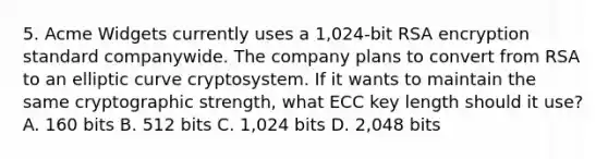 5. Acme Widgets currently uses a 1,024-bit RSA encryption standard companywide. The company plans to convert from RSA to an elliptic curve cryptosystem. If it wants to maintain the same cryptographic strength, what ECC key length should it use? A. 160 bits B. 512 bits C. 1,024 bits D. 2,048 bits