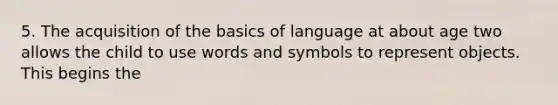 5. The acquisition of the basics of language at about age two allows the child to use words and symbols to represent objects. This begins the