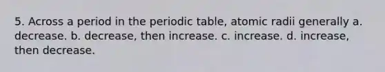 5. Across a period in the periodic table, atomic radii generally a. decrease. b. decrease, then increase. c. increase. d. increase, then decrease.