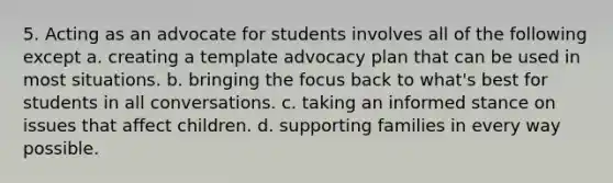 5. Acting as an advocate for students involves all of the following except a. creating a template advocacy plan that can be used in most situations. b. bringing the focus back to what's best for students in all conversations. c. taking an informed stance on issues that affect children. d. supporting families in every way possible.