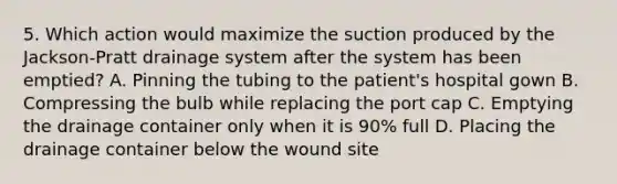 5. Which action would maximize the suction produced by the Jackson-Pratt drainage system after the system has been emptied? A. Pinning the tubing to the patient's hospital gown B. Compressing the bulb while replacing the port cap C. Emptying the drainage container only when it is 90% full D. Placing the drainage container below the wound site