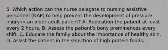 5. Which action can the nurse delegate to nursing assistive personnel (NAP) to help prevent the development of pressure injury in an older adult patient? A. Reposition the patient at least every 2 hours. B. Assess the patient's bony prominences every shift. C. Educate the family about the importance of healthy skin. D. Assist the patient in the selection of high-protein foods.