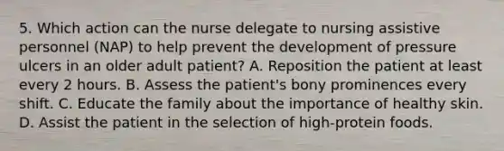 5. Which action can the nurse delegate to nursing assistive personnel (NAP) to help prevent the development of pressure ulcers in an older adult patient? A. Reposition the patient at least every 2 hours. B. Assess the patient's bony prominences every shift. C. Educate the family about the importance of healthy skin. D. Assist the patient in the selection of high-protein foods.