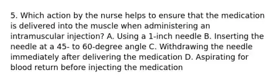 5. Which action by the nurse helps to ensure that the medication is delivered into the muscle when administering an intramuscular injection? A. Using a 1-inch needle B. Inserting the needle at a 45- to 60-degree angle C. Withdrawing the needle immediately after delivering the medication D. Aspirating for blood return before injecting the medication