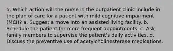 5. Which action will the nurse in the outpatient clinic include in the plan of care for a patient with mild cognitive impairment (MCI)? a. Suggest a move into an assisted living facility. b. Schedule the patient for more frequent appointments. c. Ask family members to supervise the patient's daily activities. d. Discuss the preventive use of acetylcholinesterase medications.