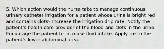 5. Which action would the nurse take to manage continuous urinary catheter irrigation for a patient whose urine is bright red and contains clots? Increase the irrigation drip rate. Notify the patient's health care provider of the blood and clots in the urine. Encourage the patient to increase fluid intake. Apply ice to the patient's lower abdominal area.