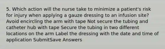 5. Which action will the nurse take to minimize a patient's risk for injury when applying a gauze dressing to an infusion site? Avoid encircling the arm with tape Not secure the tubing and catheter hub with tape Secure the tubing in two different locations on the arm Label the dressing with the date and time of application SubmitSave Answers