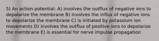 5) An action potential: A) involves the outflux of negative ions to depolarize the membrane B) involves the influx of negative ions to depolarize the membrane C) is initiated by potassium ion movements D) involves the outflux of positive ions to depolarize the membrane E) is essential for nerve impulse propagation