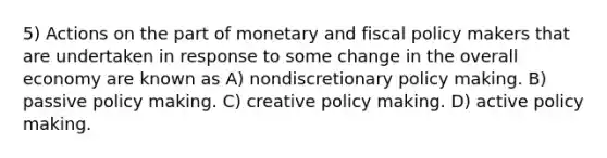 5) Actions on the part of monetary and fiscal policy makers that are undertaken in response to some change in the overall economy are known as A) nondiscretionary policy making. B) passive policy making. C) creative policy making. D) active policy making.