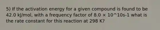 5) If the activation energy for a given compound is found to be 42.0 kJ/mol, with a frequency factor of 8.0 × 10^10s-1 what is the rate constant for this reaction at 298 K?