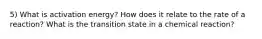 5) What is activation energy? How does it relate to the rate of a reaction? What is the transition state in a chemical reaction?