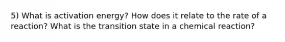 5) What is activation energy? How does it relate to the rate of a reaction? What is the transition state in a chemical reaction?