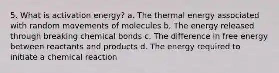 5. What is activation energy? a. The thermal energy associated with random movements of molecules b, The energy released through breaking chemical bonds c. The difference in free energy between reactants and products d. The energy required to initiate a chemical reaction