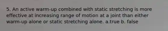 5. An active warm-up combined with static stretching is more effective at increasing range of motion at a joint than either warm-up alone or static stretching alone. a.true b. false