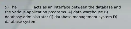 5) The ________ acts as an interface between the database and the various application programs. A) data warehouse B) database administrator C) database management system D) database system