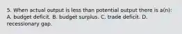 5. When actual output is less than potential output there is a(n): A. budget deficit. B. budget surplus. C. trade deficit. D. recessionary gap.