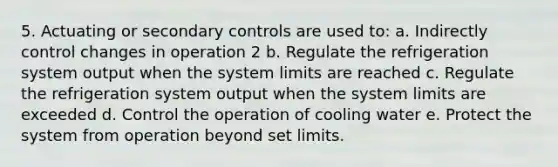 5. Actuating or secondary controls are used to: a. Indirectly control changes in operation 2 b. Regulate the refrigeration system output when the system limits are reached c. Regulate the refrigeration system output when the system limits are exceeded d. Control the operation of cooling water e. Protect the system from operation beyond set limits.