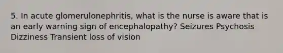 5. In acute glomerulonephritis, what is the nurse is aware that is an early warning sign of encephalopathy? Seizures Psychosis Dizziness Transient loss of vision