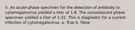 5. An acute phase specimen for the detection of antibody to cytomegalovirus yielded a titer of 1:8. The convalescent phase specimen yielded a titer of 1:32. This is diagnostic for a current infection of cytomegalovirus. a. True b. False