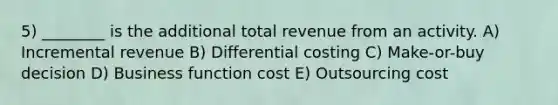 5) ________ is the additional total revenue from an activity. A) Incremental revenue B) Differential costing C) Make-or-buy decision D) Business function cost E) Outsourcing cost