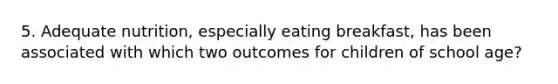 5. Adequate nutrition, especially eating breakfast, has been associated with which two outcomes for children of school age?