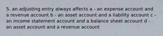 5. an adjusting entry always affects a - an expense account and a revenue account b - an asset account and a liability account c - an income statement account and a balance sheet account d - an asset account and a revenue account