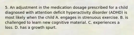 5. An adjustment in the medication dosage prescribed for a child diagnosed with attention deficit hyperactivity disorder (ADHD) is most likely when the child A. engages in strenuous exercise. B. is challenged to learn new cognitive material. C. experiences a loss. D. has a growth spurt.