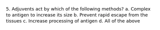 5. Adjuvents act by which of the following methods? a. Complex to antigen to increase its size b. Prevent rapid escape from the tissues c. Increase processing of antigen d. All of the above