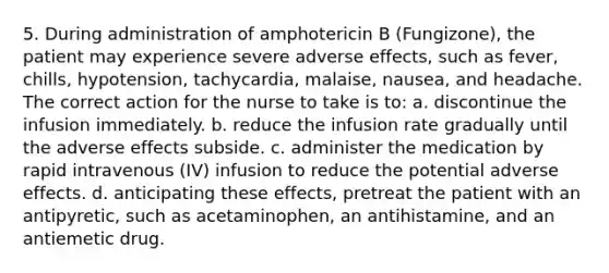 5. During administration of amphotericin B (Fungizone), the patient may experience severe adverse effects, such as fever, chills, hypotension, tachycardia, malaise, nausea, and headache. The correct action for the nurse to take is to: a. discontinue the infusion immediately. b. reduce the infusion rate gradually until the adverse effects subside. c. administer the medication by rapid intravenous (IV) infusion to reduce the potential adverse effects. d. anticipating these effects, pretreat the patient with an antipyretic, such as acetaminophen, an antihistamine, and an antiemetic drug.