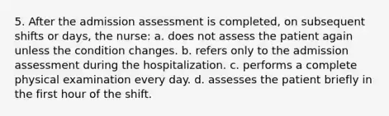 5. After the admission assessment is completed, on subsequent shifts or days, the nurse: a. does not assess the patient again unless the condition changes. b. refers only to the admission assessment during the hospitalization. c. performs a complete physical examination every day. d. assesses the patient briefly in the first hour of the shift.