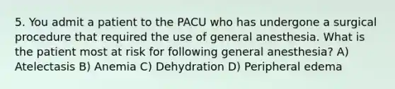 5. You admit a patient to the PACU who has undergone a surgical procedure that required the use of general anesthesia. What is the patient most at risk for following general anesthesia? A) Atelectasis B) Anemia C) Dehydration D) Peripheral edema