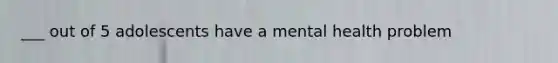 ___ out of 5 adolescents have a mental health problem