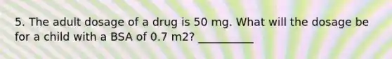 5. The adult dosage of a drug is 50 mg. What will the dosage be for a child with a BSA of 0.7 m2? __________