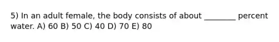 5) In an adult female, the body consists of about ________ percent water. A) 60 B) 50 C) 40 D) 70 E) 80