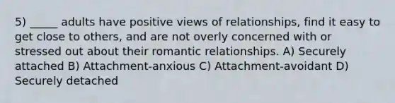 5) _____ adults have positive views of relationships, find it easy to get close to others, and are not overly concerned with or stressed out about their romantic relationships. A) Securely attached B) Attachment-anxious C) Attachment-avoidant D) Securely detached