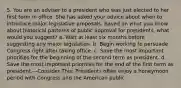 5. You are an adviser to a president who was just elected to her first term in office. She has asked your advice about when to introduce major legislative proposals. Based on what you know about historical patterns of public approval for presidents, what would you suggest? a. Wait at least six months before suggesting any major legislation. b. Begin working to persuade Congress right after taking office. c. Save the most important priorities for the beginning of the second term as president. d. Save the most important priorities for the end of the first term as president.—Consider This: Presidents often enjoy a honeymoon period with Congress and the American public.