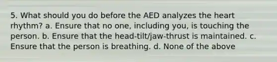 5. What should you do before the AED analyzes the heart rhythm? a. Ensure that no one, including you, is touching the person. b. Ensure that the head-tilt/jaw-thrust is maintained. c. Ensure that the person is breathing. d. None of the above