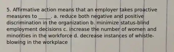 5. <a href='https://www.questionai.com/knowledge/k15TsidlpG-affirmative-action' class='anchor-knowledge'>affirmative action</a> means that an employer takes proactive measures to _____. a. reduce both negative and positive discrimination in the organization b. minimize status-blind employment decisions c. increase the number of women and minorities in the workforce d. decrease instances of whistle-blowing in the workplace