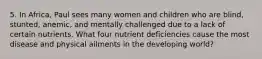 5. In Africa, Paul sees many women and children who are blind, stunted, anemic, and mentally challenged due to a lack of certain nutrients. What four nutrient deficiencies cause the most disease and physical ailments in the developing world?