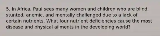 5. In Africa, Paul sees many women and children who are blind, stunted, anemic, and mentally challenged due to a lack of certain nutrients. What four nutrient deficiencies cause the most disease and physical ailments in the developing world?