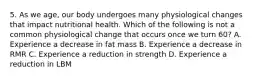 5. As we age, our body undergoes many physiological changes that impact nutritional health. Which of the following is not a common physiological change that occurs once we turn 60? A. Experience a decrease in fat mass B. Experience a decrease in RMR C. Experience a reduction in strength D. Experience a reduction in LBM