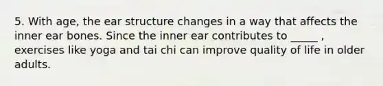 5. With age, the ear structure changes in a way that affects the inner ear bones. Since the inner ear contributes to _____ , exercises like yoga and tai chi can improve quality of life in older adults.