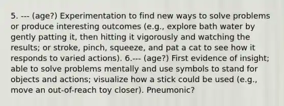 5. --- (age?) Experimentation to find new ways to solve problems or produce interesting outcomes (e.g., explore bath water by gently patting it, then hitting it vigorously and watching the results; or stroke, pinch, squeeze, and pat a cat to see how it responds to varied actions). 6.--- (age?) First evidence of insight; able to solve problems mentally and use symbols to stand for objects and actions; visualize how a stick could be used (e.g., move an out-of-reach toy closer). Pneumonic?