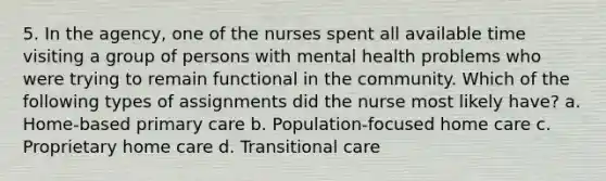 5. In the agency, one of the nurses spent all available time visiting a group of persons with mental health problems who were trying to remain functional in the community. Which of the following types of assignments did the nurse most likely have? a. Home-based primary care b. Population-focused home care c. Proprietary home care d. Transitional care