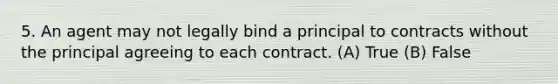 5. An agent may not legally bind a principal to contracts without the principal agreeing to each contract. (A) True (B) False