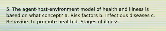 5. The agent-host-environment model of health and illness is based on what concept? a. Risk factors b. Infectious diseases c. Behaviors to promote health d. Stages of illness