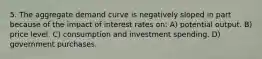 5. The aggregate demand curve is negatively sloped in part because of the impact of interest rates on: A) potential output. B) price level. C) consumption and investment spending. D) government purchases.