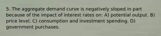 5. The aggregate demand curve is negatively sloped in part because of the impact of interest rates on: A) potential output. B) price level. C) consumption and investment spending. D) government purchases.