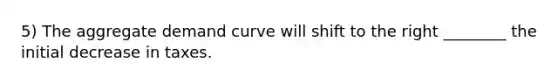 5) The aggregate demand curve will shift to the right ________ the initial decrease in taxes.